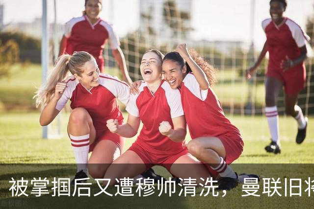 被掌掴后又遭穆帅清洗，曼联旧将有望回归，红魔今夏凑齐“三费”